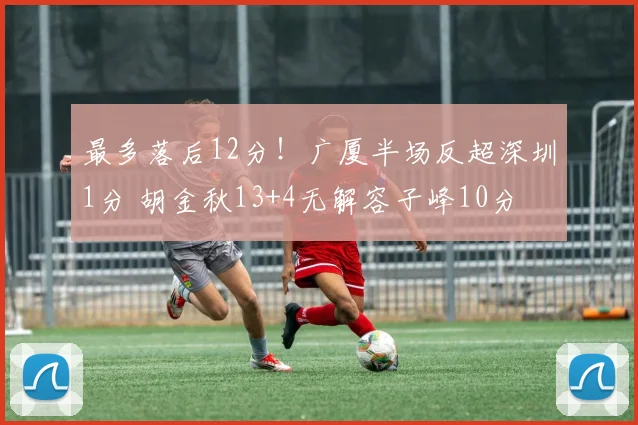 最多落后12分！广厦半场反超深圳1分 胡金秋13+4无解容子峰10分