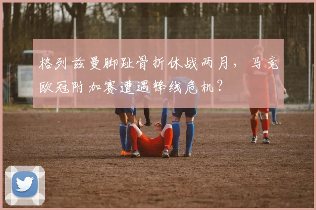 格列兹曼脚趾骨折休战两月，马竞欧冠附加赛遭遇锋线危机？