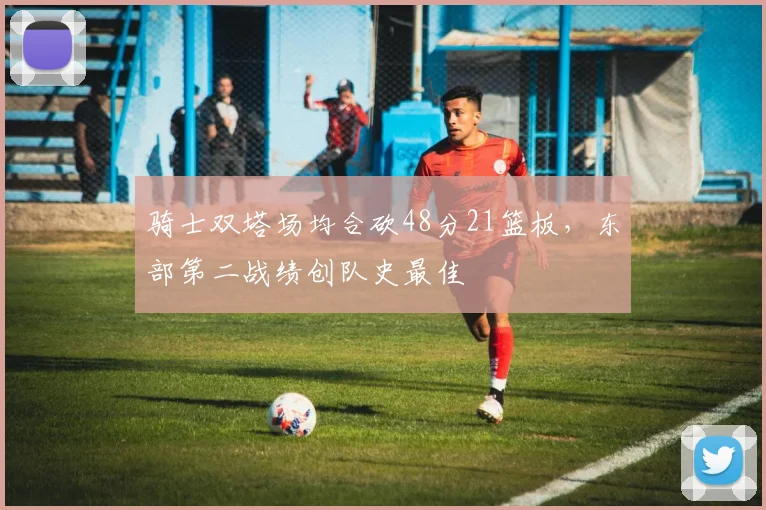 骑士双塔场均合砍48分21篮板，东部第二战绩创队史最佳