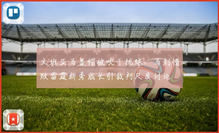 文班亚马盖帽被吹干扰球，马刺惜败雷霆新秀成长引裁判尺度讨论