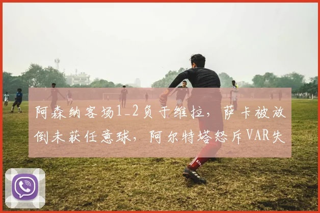 阿森纳客场1_2负于维拉，萨卡被放倒未获任意球，阿尔特塔怒斥VAR失职