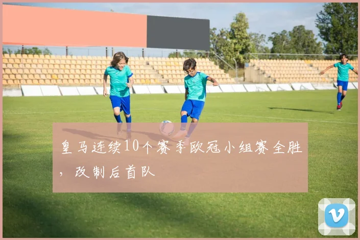 皇马连续10个赛季欧冠小组赛全胜,改制后首队