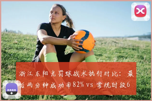 浙江东阳光罚球战术执行对比：最后两分钟成功率82% vs 常规时段65%