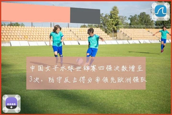 中国女子水球世锦赛四强次数增至3次，防守反击得分率领先欧洲强队