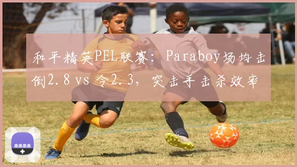 和平精英PEL联赛：Paraboy场均击倒2.8 vs 令2.3，突击手击杀效率对比