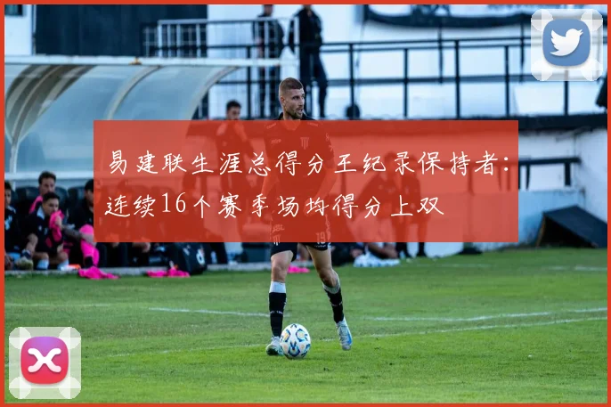 易建联生涯总得分王纪录保持者：连续16个赛季场均得分上双