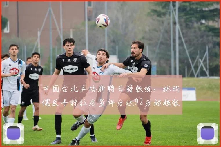 中国台北乒协新聘日籍教练，林昀儒反手拧拉质量评分达92分超越张本智和